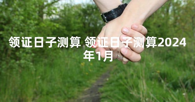领证日子测算 领证日子测算2024年1月